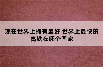 现在世界上拥有最好 世界上最快的高铁在哪个国家